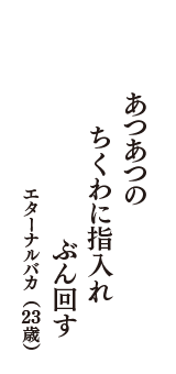 あつあつの　ちくわに指入れ　ぶん回す　（エターナルバカ　23歳）