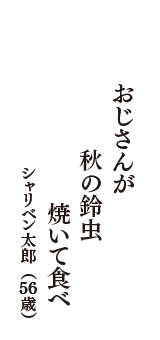 おじさんが　秋の鈴虫　焼いて食べ　（シャリベン太郎　56歳）