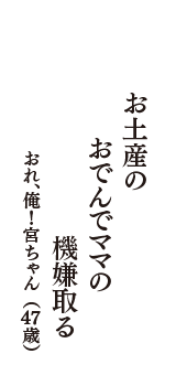 お土産の　おでんでママの　機嫌取る　（おれ、俺！宮ちゃん　47歳）