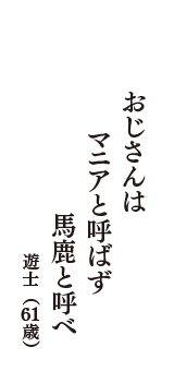 おじさんは　マニアと呼ばず　馬鹿と呼べ　（遊士　61歳）