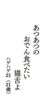 あつあつの　おでん食べたい　猫舌よ　（ハゲハゲ21　21歳）