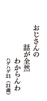 おじさんの　話が全然　わからんわ　（ハゲハゲ21　21歳）