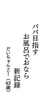 パパ目指す　お風呂でおなら　新記録　（だいちゃんＺ！　43歳）