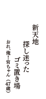 新天地　探し迷った　ゴミ置き場　（おれ、俺！宮ちゃん　47歳）