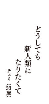 どうしても　新人類に　なりたくて　（チェミ　33歳）