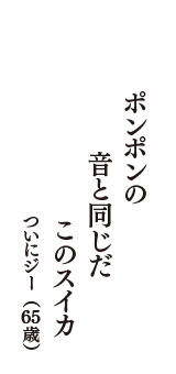 ポンポンの　音と同じだ　このスイカ　（ついにジー　65歳）