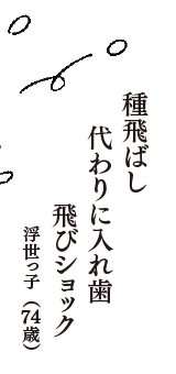 種飛ばし　代わりに入れ歯　飛びショック　（浮世っ子　74歳）