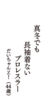 真冬でも　長袖着ない　プロレスラー　（だいちゃんＺ！　44歳）