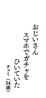 おじいさん　スマホでガチャを　ひいていた　（チェミ　34歳）