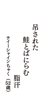 吊された　鮭とばにらむ　脂汗　（テイーシャインちゃく　52歳）