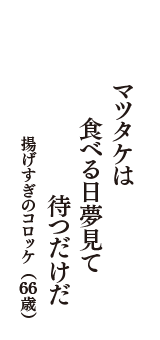 マツタケは　食べる日夢見て　待つだけだ　（揚げすぎのコロッケ　66歳）