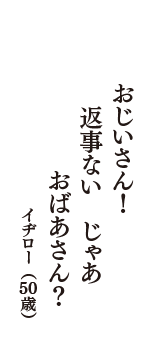 おじいさん！　返事ない　じゃあ　おばあさん？　（イヂロー　50歳）