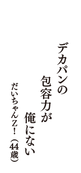 デカパンの　包容力が　俺にない　（だいちゃんＺ！　44歳）