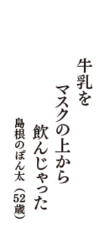 牛乳を　マスクの上から　飲んじゃった　（島根のぽん太　52歳）