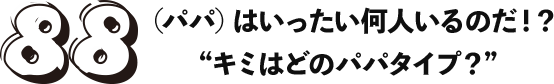 「88（パパ）はいったい何人いるのだ？！」“キミはどのパパタイプ？”