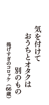 気を付けて　おうちとオタクは　別のもの　（揚げすぎのコロッケ　66歳）