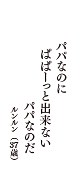 パパなのに　ぱぱーっと出来ない　パパなのだ　（ルンルン　37歳）