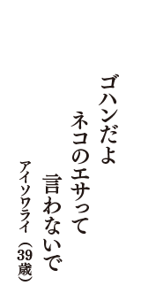 ゴハンだよ　ネコのエサって　言わないで　（アイソワライ　39歳）