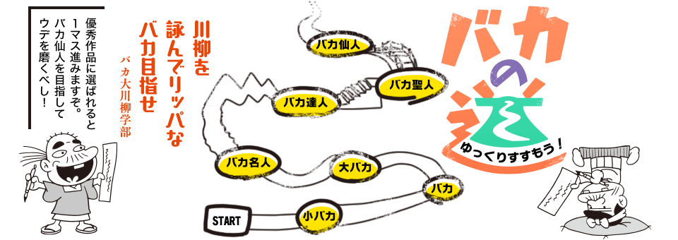 ゆっくり進もう！「バカの道」　スタート→小バカ→バカ→大バカ→バカ名人→バカ達人→バカ聖人→バカ仙人→･･･　優秀作品に選ばれると１マス進みますぞ。バカ仙人を目指してウデを磨くべし！「川柳を　詠んでリッパな　バカ目指せ」バカ大川柳学部