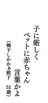 子に厳しく　ペットに赤ちゃん言葉かよ　（梅干しかかぁ殿下　51歳）