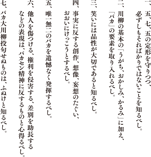 バカ田大学川柳学部のマニフェスト
1.五、七、五の定形を守りつつ、必ずしもそればかりではないことを知るべし。
2.川柳の基本の「うがち、おかしみ、かるみ」に加え、「バカ」の要素を取り入れるべし。
3.笑いには品性が大切であると知るべし。
4.事実に反する創作、想像、妄想のたぐい、おおいにけっこうとするべし。
5.唯一無二のバカを遺憾なく発揮するべし。
6.他人を傷つける、権利を侵害する、差別を助長するなどの表現は、バカセン精神に反するものと心得るべし。
7.バカセン投句せぬものは、ふぬけと知るべし。