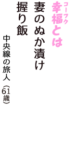 「幸福（コーフク）とは　妻のぬか漬け　握り飯」（中央線の旅人　61歳）