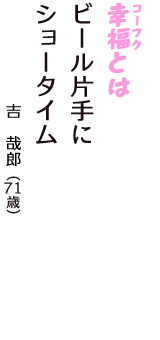 「幸福（コーフク）とは　ビール片手に　ショータイム」（吉　哉郎　71歳）