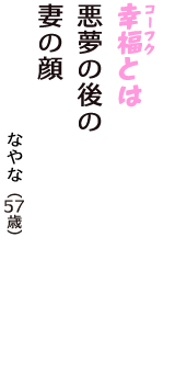「幸福（コーフク）とは　悪夢の後の　妻の顔　　　」（なやな　57歳）
