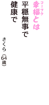 「幸福（コーフク）とは　平穏無事で　健康で」（さくら　64歳）