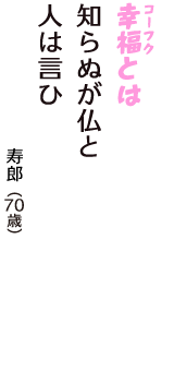 「幸福（コーフク）とは　知らぬが仏と　人は言ひ」（寿郎　70歳）