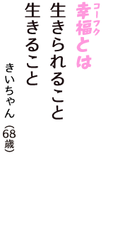 「幸福（コーフク）とは　生きられること　生きること」（きいちゃん　68歳）