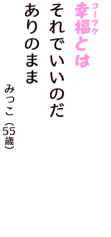 「幸福（コーフク）とは　それでいいのだ　ありのまま」（みっこ　55歳）