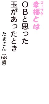 「幸福（コーフク）とは　OBと思った　玉があったとき」（たまさん　68歳）