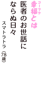 「幸福（コーフク）とは　医者のお世話に　ならぬ日々」（スマトラトラ　78歳）