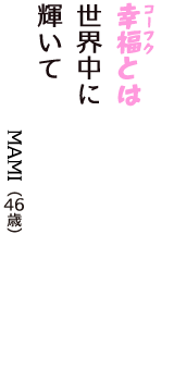 「幸福（コーフク）とは　世界中に　輝いて」（MAMI　46歳）