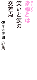 「幸福（コーフク）とは　笑いと涙の　交差点」（佐々木正剛　47歳）