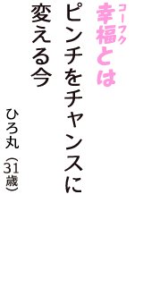 「幸福（コーフク）とは　ピンチをチャンスに　変える今」（ひろ丸　31歳）