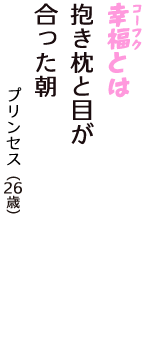 「幸福（コーフク）とは　抱き枕と目が　合った朝」（プリンセス　26歳）
