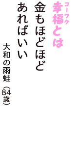 「幸福（コーフク）とは　金もほどほど　あればいい」（大和の雨蛙　84歳）