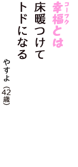 「幸福（コーフク）とは　床暖つけて　トドになる」（やすよ　42歳）