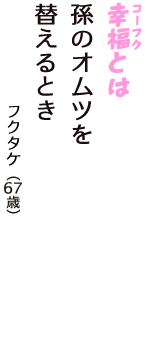 「幸福（コーフク）とは　孫のオムツを　替えるとき」（フクタケ　67歳）