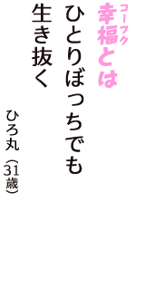 「幸福（コーフク）とは　ひとりぼっちでも　生き抜く」（ひろ丸　31歳）