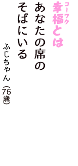 「幸福（コーフク）とは　あなたの席の　そばにいる」（ふじちゃん　76歳）