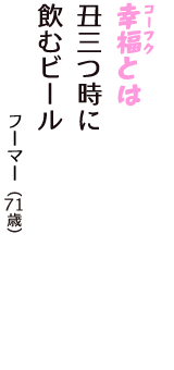 「幸福（コーフク）とは　丑三つ時に　飲むビール」（フーマー　71歳）