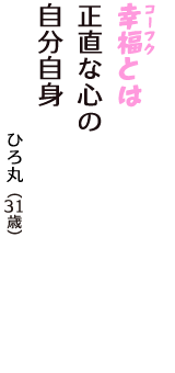 「幸福（コーフク）とは　正直な心の　自分自身」（ひろ丸　31歳）