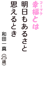 「幸福（コーフク）とは　明日もあるさと　思えるとき」（和田一真　25歳）