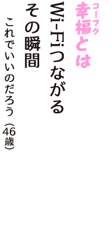 「幸福（コーフク）とは　Wi-Fiつながる　その瞬間」（これでいいのだろう　46歳）