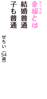 「幸福（コーフク）とは　結婚普通　子も普通」（せちい　54歳）
