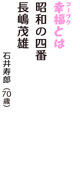「幸福（コーフク）とは　昭和の四番　長嶋茂雄」（石井寿郎　70歳）