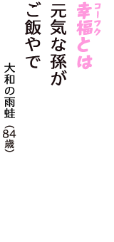 「幸福（コーフク）とは　元気な孫が　ご飯やで」（大和の雨蛙　84歳）
